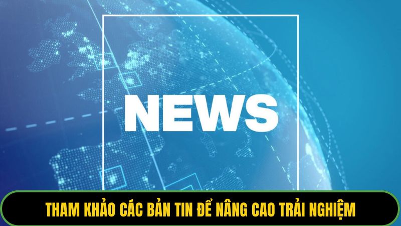 Thường xuyên tham khảo các bản tin để nâng cao trải nghiệm